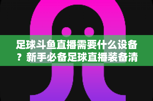 足球斗鱼直播需要什么设备？新手必备足球直播装备清单与配置全攻略