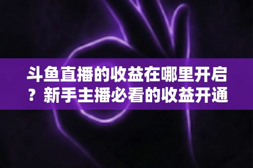 斗鱼直播的收益在哪里开启?新手主播必看的收益开通全流程指南 斗鱼直播的收益在哪里开启?新手主播必看的收益开通全流程指南