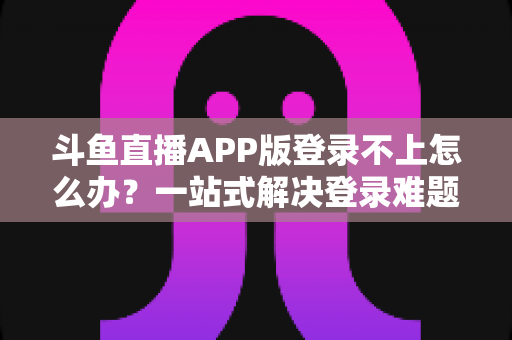 斗鱼直播APP版登录不上怎么办？一站式解决登录难题的实用指南