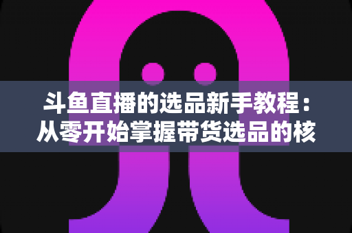斗鱼直播的选品新手教程：从零开始掌握带货选品的核心方法与实战避坑指南