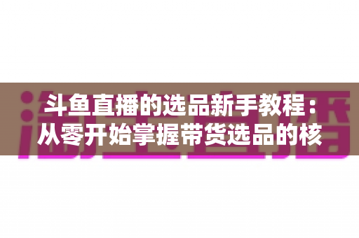 斗鱼直播的选品新手教程：从零开始掌握带货选品的核心方法与实战避坑指南