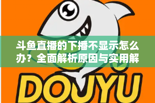 斗鱼直播的下播不显示怎么办？全面解析原因与实用解决方法，快速恢复流畅观看体验