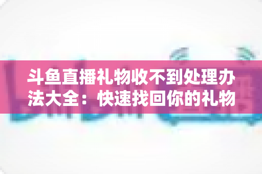 斗鱼直播礼物收不到处理办法大全：快速找回你的礼物与收益，告别异常烦恼