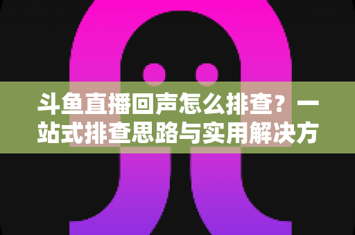 斗鱼直播回声怎么排查?一站式排查思路与实用解决方案全解析 斗鱼直播回声怎么排查?一站式排查思路与实用解决方案全解析
