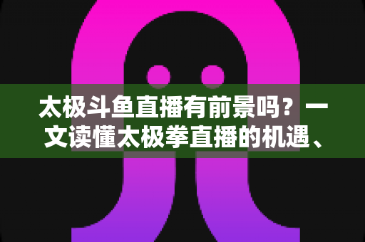 太极斗鱼直播有前景吗?一文读懂太极拳直播的机遇、挑战与变现路径 太极斗鱼直播有前景吗?一文读懂太极拳直播的机遇、挑战与变现路径