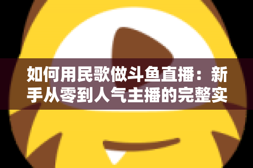 如何用民歌做斗鱼直播:新手从零到人气主播的完整实战指南 如何用民歌做斗鱼直播:新手从零到人气主播的完整实战指南