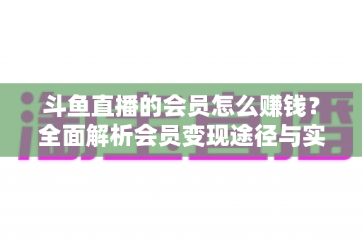 斗鱼直播的会员怎么赚钱？全面解析会员变现途径与实战攻略