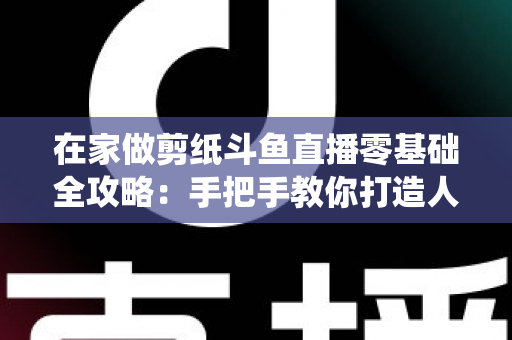 在家做剪纸斗鱼直播零基础全攻略:手把手教你打造人气传统文化直播间 在家做剪纸斗鱼直播零基础全攻略:手把手教你打造人气传统文化直播间