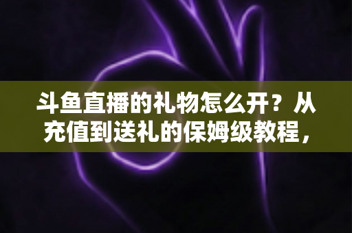斗鱼直播的礼物怎么开?从充值到送礼的保姆级教程,新手也能一次学会 斗鱼直播的礼物怎么开?从充值到送礼的保姆级教程,新手也能一次学会