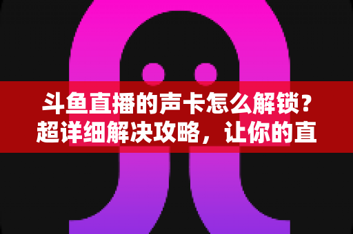 斗鱼直播的声卡怎么解锁？超详细解决攻略，让你的直播间声音瞬间在线