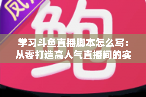 学习斗鱼直播脚本怎么写：从零打造高人气直播间的实战指南