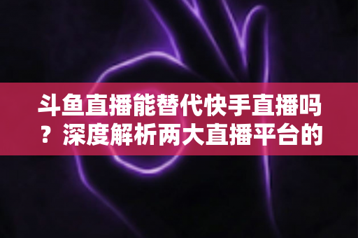 斗鱼直播能替代快手直播吗？深度解析两大直播平台的竞争格局与未来走向