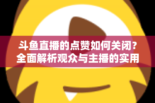 斗鱼直播的点赞如何关闭？全面解析观众与主播的实用设置技巧