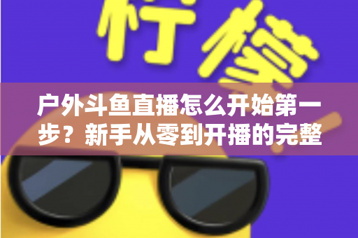 户外斗鱼直播怎么开始第一步？新手从零到开播的完整实战指南