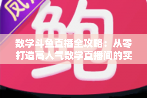 数学斗鱼直播全攻略:从零打造高人气数学直播间的实战宝典 数学斗鱼直播全攻略:从零打造高人气数学直播间的实战宝典