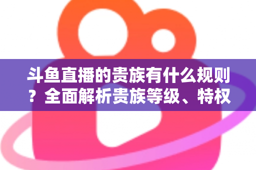 斗鱼直播的贵族有什么规则?全面解析贵族等级、特权、价格与开通须知 斗鱼直播的贵族有什么规则?全面解析贵族等级、特权、价格与开通须知