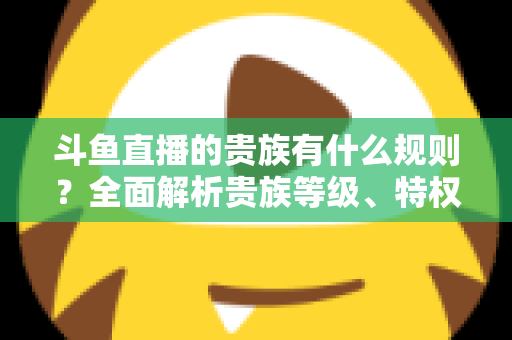 斗鱼直播的贵族有什么规则?全面解析贵族等级、特权、价格与开通须知 斗鱼直播的贵族有什么规则?全面解析贵族等级、特权、价格与开通须知