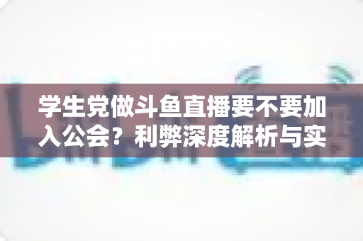 学生党做斗鱼直播要不要加入公会？利弊深度解析与实用避坑指南
