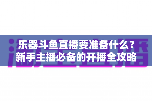 乐器斗鱼直播要准备什么?新手主播必备的开播全攻略与设备清单 乐器斗鱼直播要准备什么?新手主播必备的开播全攻略与设备清单