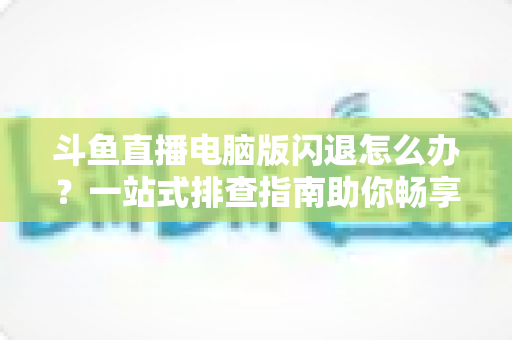 斗鱼直播电脑版闪退怎么办?一站式排查指南助你畅享直播不中断 斗鱼直播电脑版闪退怎么办?一站式排查指南助你畅享直播不中断