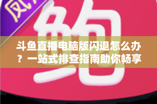 斗鱼直播电脑版闪退怎么办？一站式排查指南助你畅享直播不中断