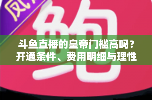 斗鱼直播的皇帝门槛高吗?开通条件、费用明细与理性消费全解析 斗鱼直播的皇帝门槛高吗?开通条件、费用明细与理性消费全解析