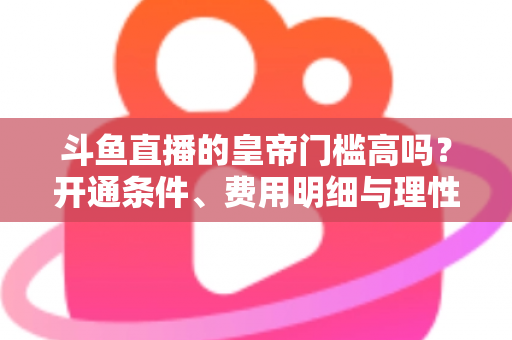 斗鱼直播的皇帝门槛高吗？开通条件、费用明细与理性消费全解析