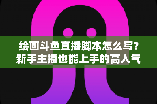 绘画斗鱼直播脚本怎么写?新手主播也能上手的高人气直播间脚本撰写全攻略 绘画斗鱼直播脚本怎么写?新手主播也能上手的高人气直播间脚本撰写全攻略