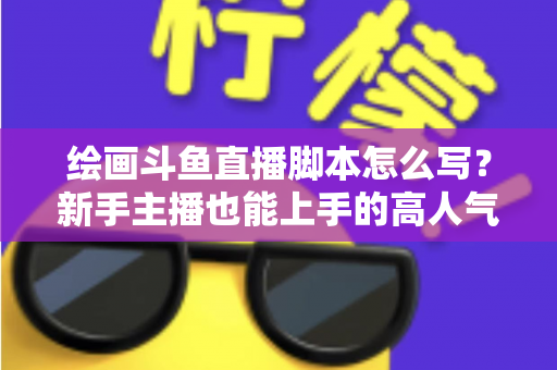 绘画斗鱼直播脚本怎么写？新手主播也能上手的高人气直播间脚本撰写全攻略