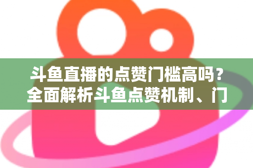 斗鱼直播的点赞门槛高吗?全面解析斗鱼点赞机制、门槛要求与提升技巧的实用指南 斗鱼直播的点赞门槛高吗?全面解析斗鱼点赞机制、门槛要求与提升技巧的实用指南