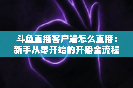 斗鱼直播客户端怎么直播：新手从零开始的开播全流程详解