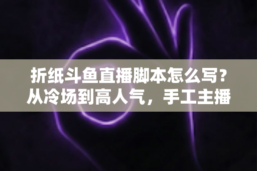 折纸斗鱼直播脚本怎么写？从冷场到高人气，手工主播必备的直播脚本创作全攻略
