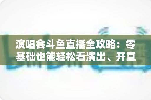 演唱会斗鱼直播全攻略:零基础也能轻松看演出、开直播的实用指南 演唱会斗鱼直播全攻略:零基础也能轻松看演出、开直播的实用指南