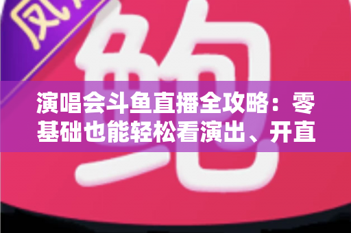 演唱会斗鱼直播全攻略：零基础也能轻松看演出、开直播的实用指南