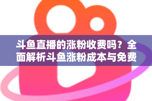 斗鱼直播的涨粉收费吗?全面解析斗鱼涨粉成本与免费增粉攻略 斗鱼直播的涨粉收费吗?全面解析斗鱼涨粉成本与免费增粉攻略