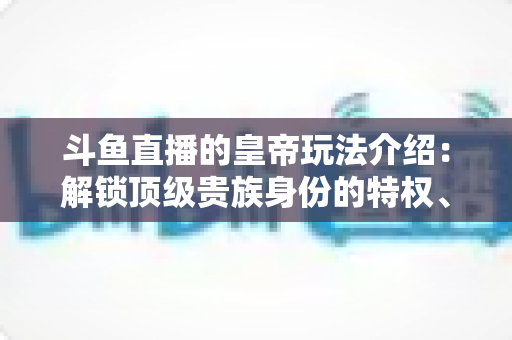 斗鱼直播的皇帝玩法介绍：解锁顶级贵族身份的特权、开通流程与实战技巧全攻略