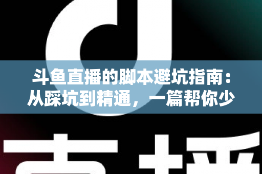 斗鱼直播的脚本避坑指南：从踩坑到精通，一篇帮你少走三年弯路的直播脚本实战手册