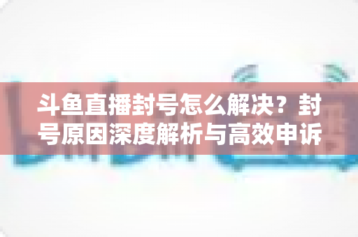 斗鱼直播封号怎么解决？封号原因深度解析与高效申诉恢复全攻略