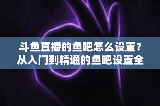 斗鱼直播的鱼吧怎么设置？从入门到精通的鱼吧设置全攻略
