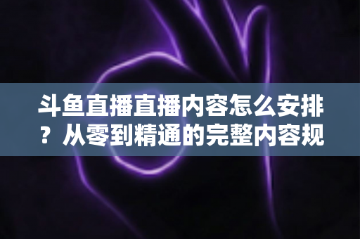 斗鱼直播直播内容怎么安排？从零到精通的完整内容规划指南，助你快速提升人气与收益