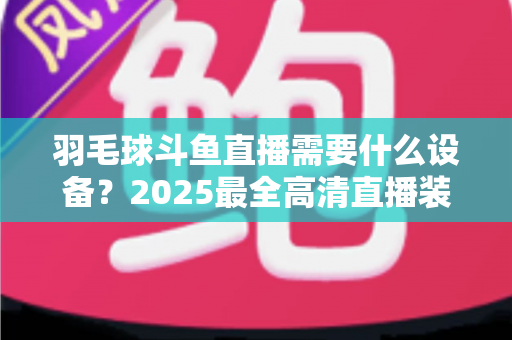 羽毛球斗鱼直播需要什么设备？2025最全高清直播装备清单与开播攻略