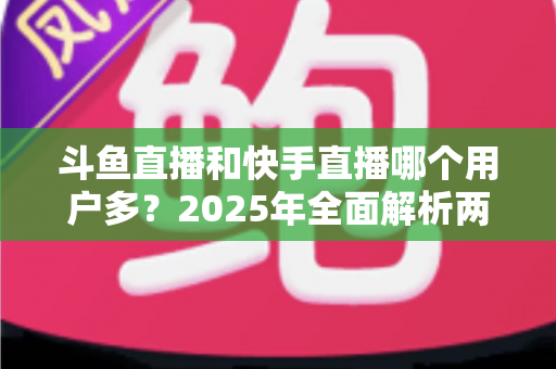 斗鱼直播和快手直播哪个用户多?2025年全面解析两大直播平台的用户规模、内容生态与选择指南 斗鱼直播和快手直播哪个用户多?2025年全面解析两大直播平台的用户规模、内容生态与选择指南