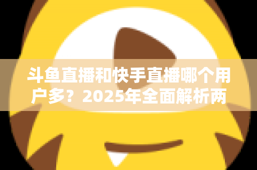 斗鱼直播和快手直播哪个用户多?2025年全面解析两大直播平台的用户规模、内容生态与选择指南 斗鱼直播和快手直播哪个用户多?2025年全面解析两大直播平台的用户规模、内容生态与选择指南