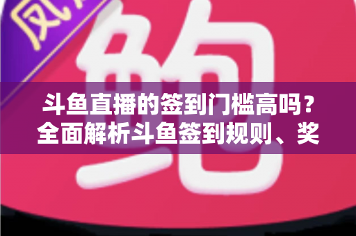 斗鱼直播的签到门槛高吗？全面解析斗鱼签到规则、奖励机制与实用技巧