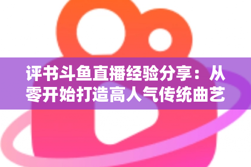 评书斗鱼直播经验分享：从零开始打造高人气传统曲艺直播间的实战指南