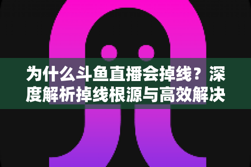 为什么斗鱼直播会掉线？深度解析掉线根源与高效解决攻略
