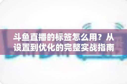 斗鱼直播的标签怎么用?从设置到优化的完整实战指南,助你的直播间快速获得更多曝光与流量 斗鱼直播的标签怎么用?从设置到优化的完整实战指南,助你的直播间快速获得更多曝光与流量