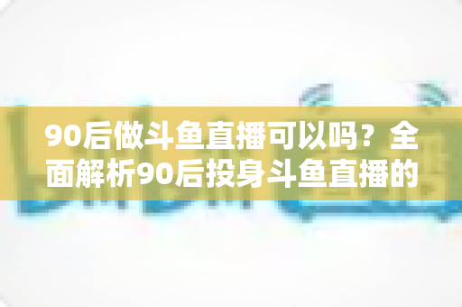 90后做斗鱼直播可以吗？全面解析90后投身斗鱼直播的机遇与挑战