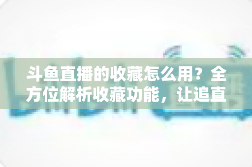 斗鱼直播的收藏怎么用?全方位解析收藏功能,让追直播更高效更省心 斗鱼直播的收藏怎么用?全方位解析收藏功能,让追直播更高效更省心