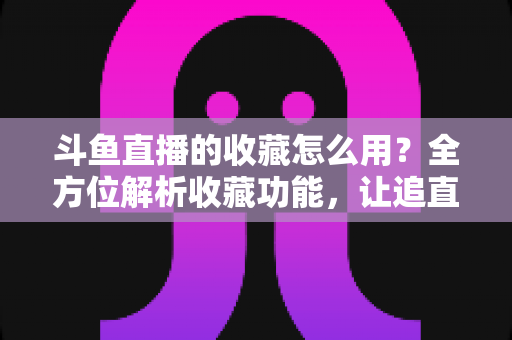 斗鱼直播的收藏怎么用?全方位解析收藏功能,让追直播更高效更省心 斗鱼直播的收藏怎么用?全方位解析收藏功能,让追直播更高效更省心